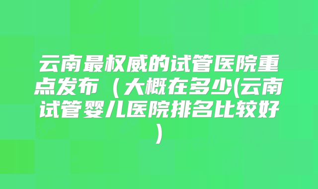 云南最权威的试管医院重点发布(大概在多少(云南试管婴儿医院排名比较好)