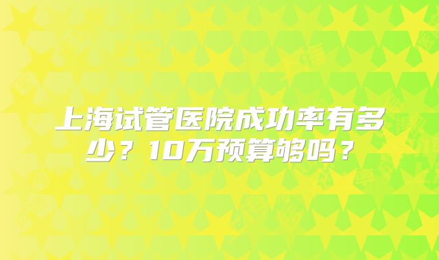 上海试管医院成功率有多少?10万预算够吗?
