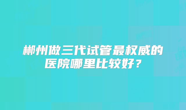 郴州做三代试管最权威的医院哪里比较好？