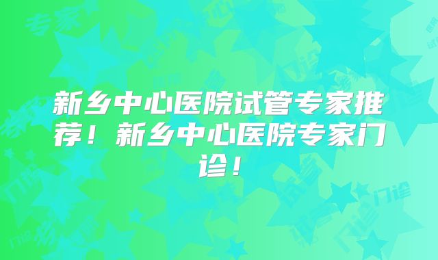 新乡中心医院试管专家推荐！新乡中心医院专家门诊！