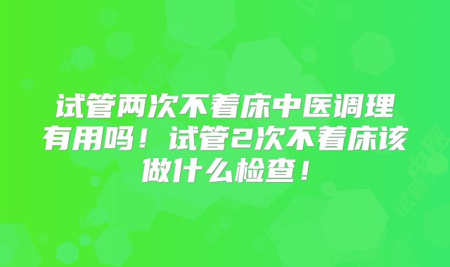 试管两次不着床中医调理有用吗！试管2次不着床该做什么检查！