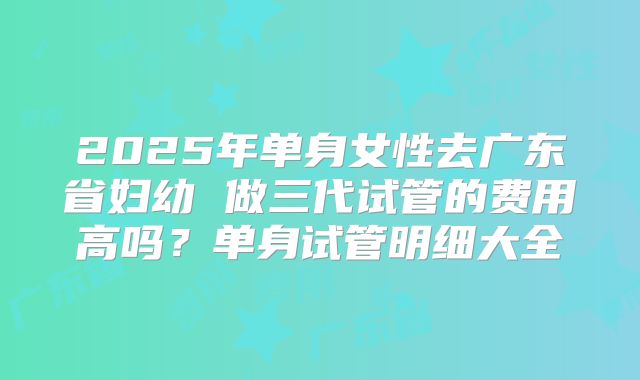 2025年单身女性去广东省妇幼 做三代试管的费用高吗?单身试管明细大全