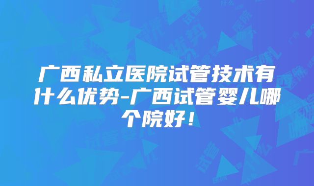 广西私立医院试管技术有什么优势-广西试管婴儿哪个院好！