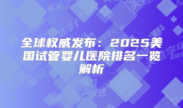 全球权威发布：2025美国试管婴儿医院排名一览解析