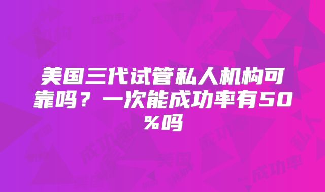 美国三代试管私人机构可靠吗?一次能成功率有50%吗