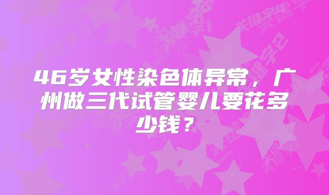 46岁女性染色体异常，广州做三代试管婴儿要花多少钱？