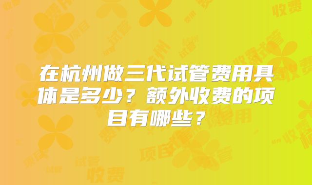 在杭州做三代试管费用具体是多少?额外收费的项目有哪些?