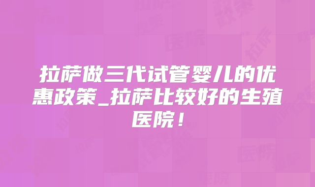 拉萨做三代试管婴儿的优惠政策_拉萨比较好的生殖医院!