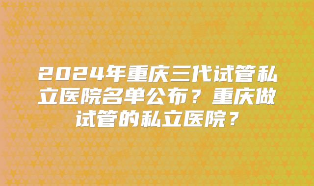 2024年重庆三代试管私立医院名单公布？重庆做试管的私立医院？