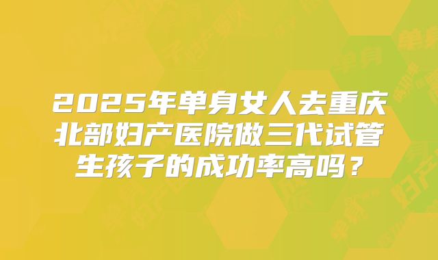 2025年单身女人去重庆北部妇产医院做三代试管生孩子的成功率高吗？