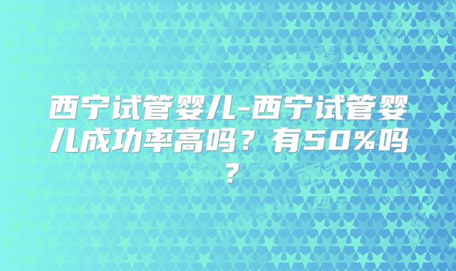 西宁试管婴儿-西宁试管婴儿成功率高吗？有50%吗？