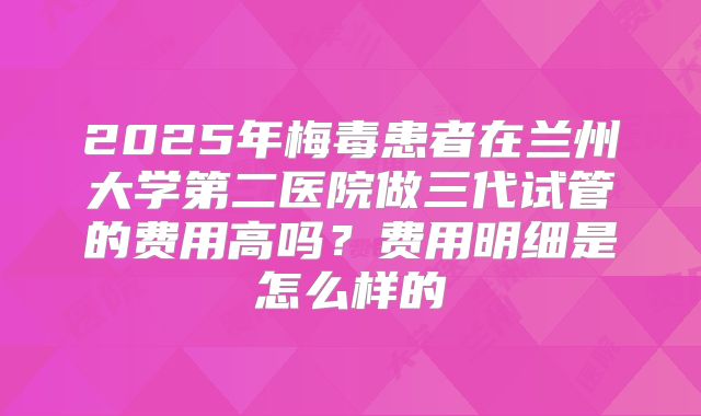 2025年梅毒患者在兰州大学第二医院做三代试管的费用高吗？费用明细是怎么样的