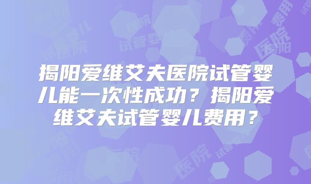 揭阳爱维艾夫医院试管婴儿能一次性成功?揭阳爱维艾夫试管婴儿费用?