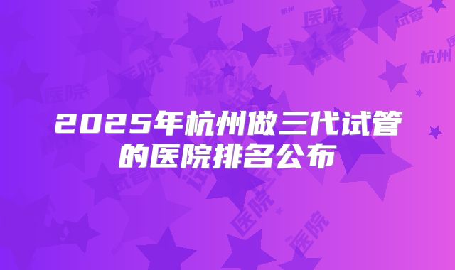 2025年杭州做三代试管的医院排名公布