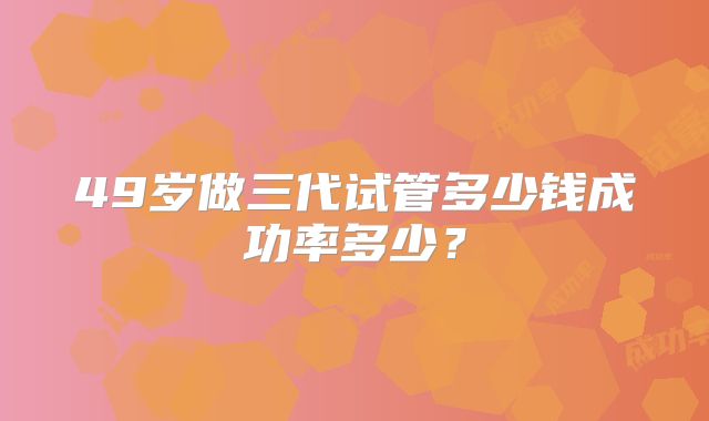 49岁做三代试管多少钱成功率多少？