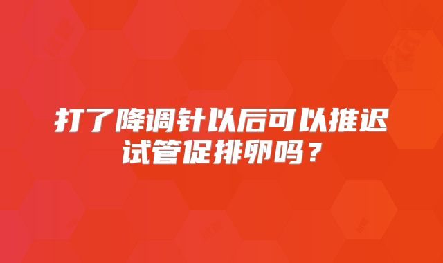 打了降调针以后可以推迟试管促排卵吗？
