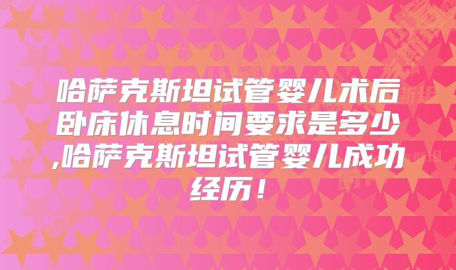 哈萨克斯坦试管婴儿术后卧床休息时间要求是多少,哈萨克斯坦试管婴儿成功经历！