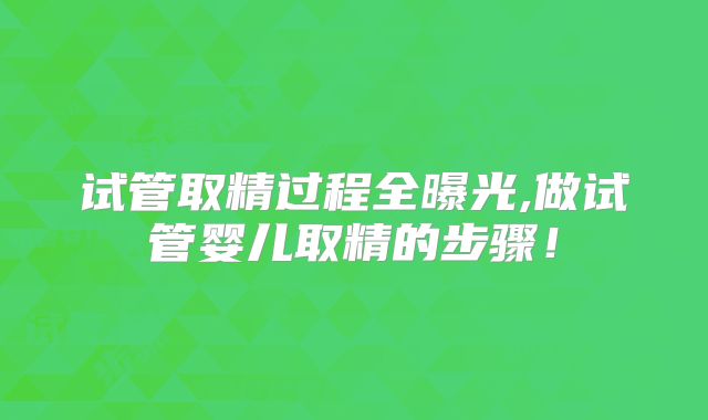 试管取精过程全曝光,做试管婴儿取精的步骤!