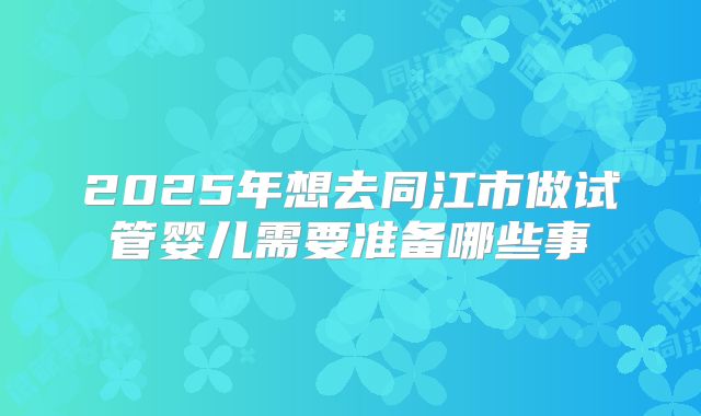 2025年想去同江市做试管婴儿需要准备哪些事