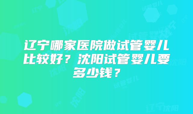 辽宁哪家医院做试管婴儿比较好?沈阳试管婴儿要多少钱?