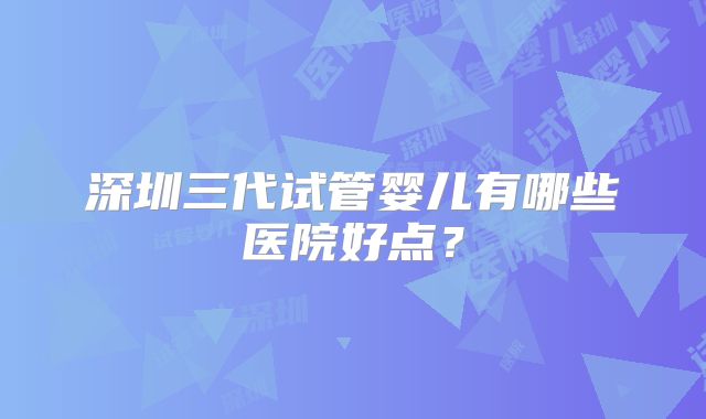 深圳三代试管婴儿有哪些医院好点?
