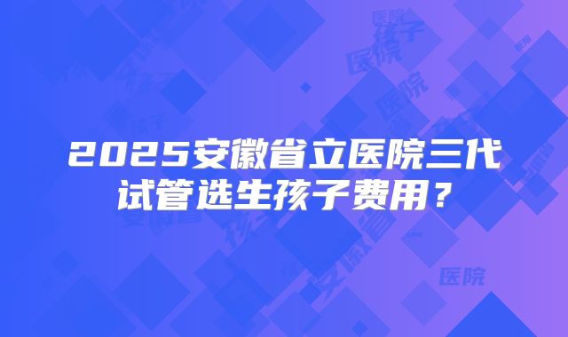 2025安徽省立医院三代试管选生孩子费用?