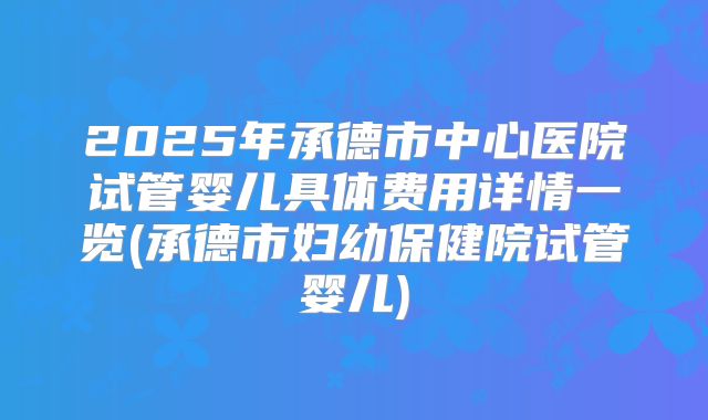 2025年承德市中心医院试管婴儿具体费用详情一览(承德市妇幼保健院试管婴儿)