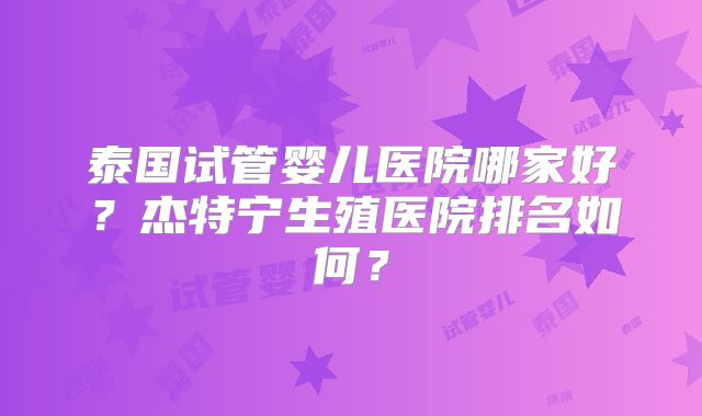 泰国试管婴儿医院哪家好？杰特宁生殖医院排名如何？