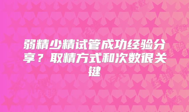 弱精少精试管成功经验分享？取精方式和次数很关键