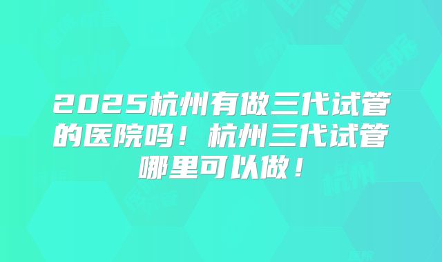 2025杭州有做三代试管的医院吗!杭州三代试管哪里可以做!