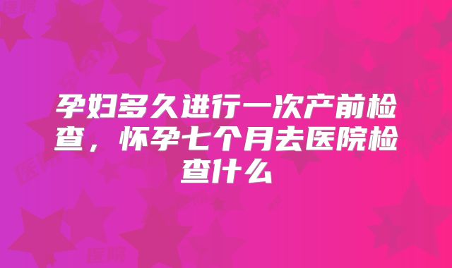 孕妇多久进行一次产前检查,怀孕七个月去医院检查什么
