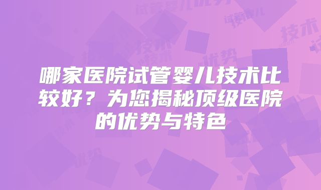 哪家医院试管婴儿技术比较好？为您揭秘顶级医院的优势与特色