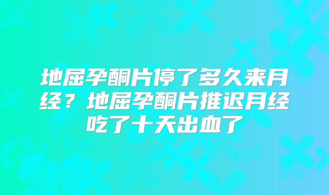 地屈孕酮片停了多久来月经？地屈孕酮片推迟月经吃了十天出血了