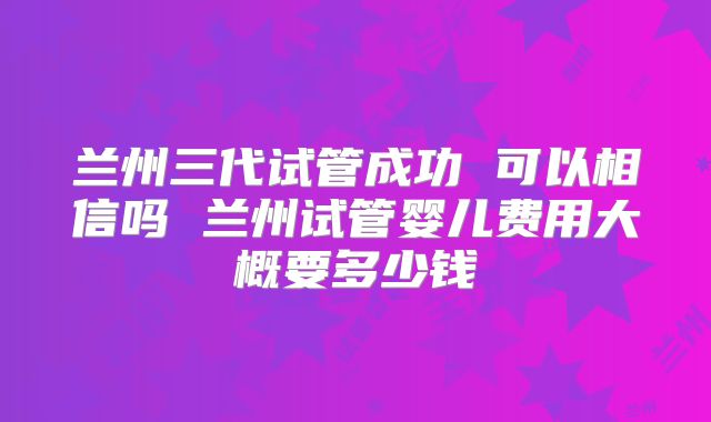 兰州三代试管成功 可以相信吗 兰州试管婴儿费用大概要多少钱