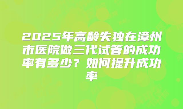 2025年高龄失独在漳州市医院做三代试管的成功率有多少？如何提升成功率