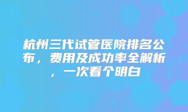 杭州三代试管医院排名公布，费用及成功率全解析，一次看个明白