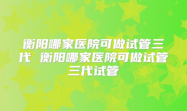 衡阳哪家医院可做试管三代 衡阳哪家医院可做试管三代试管
