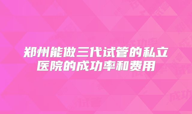 郑州能做三代试管的私立医院的成功率和费用