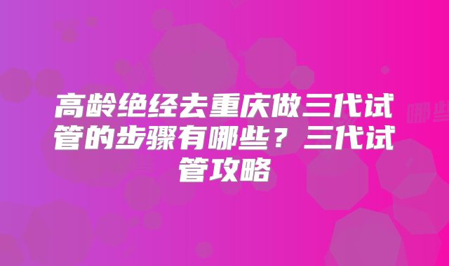 高龄绝经去重庆做三代试管的步骤有哪些？三代试管攻略