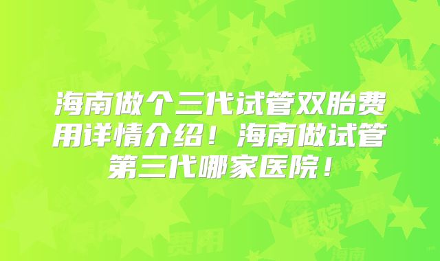 海南做个三代试管双胎费用详情介绍！海南做试管第三代哪家医院！