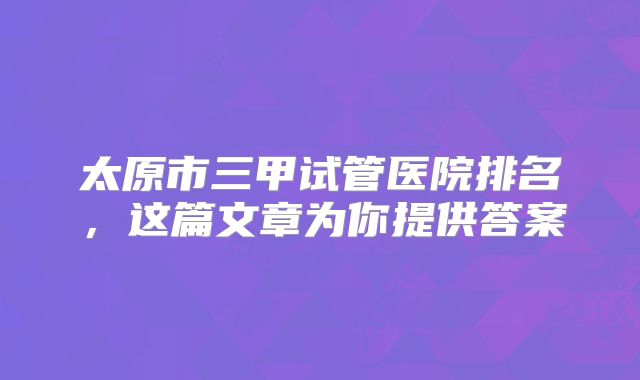 太原市三甲试管医院排名，这篇文章为你提供答案