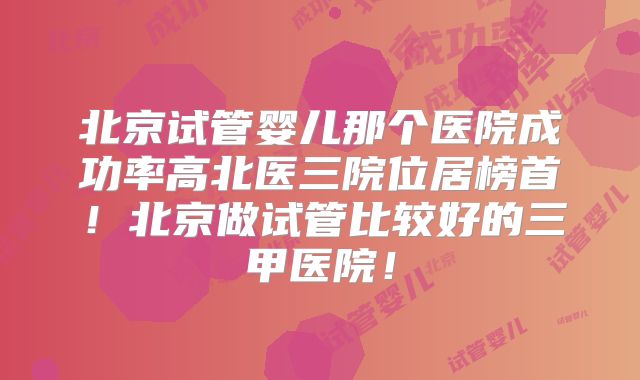 北京试管婴儿那个医院成功率高北医三院位居榜首！北京做试管比较好的三甲医院！