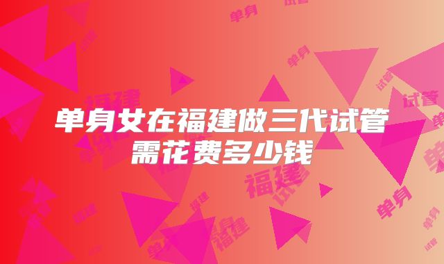单身女在福建做三代试管需花费多少钱