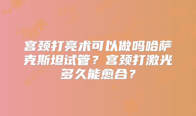 宫颈打亮术可以做吗哈萨克斯坦试管？宫颈打激光多久能愈合？