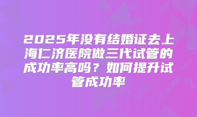 2025年没有结婚证去上海仁济医院做三代试管的成功率高吗？如何提升试管成功率