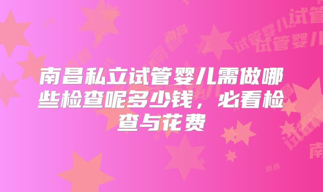 南昌私立试管婴儿需做哪些检查呢多少钱,必看检查与花费