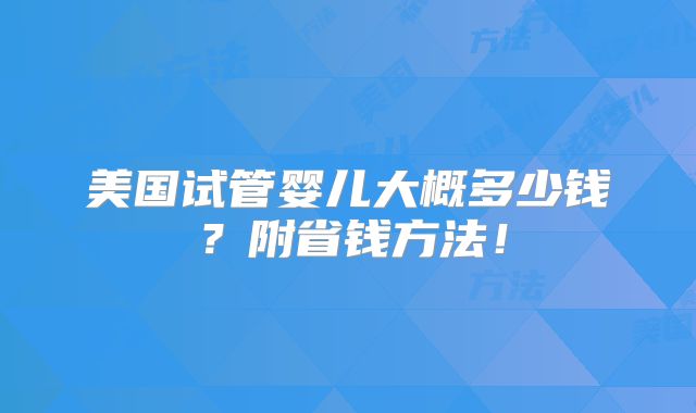 美国试管婴儿大概多少钱?附省钱方法!