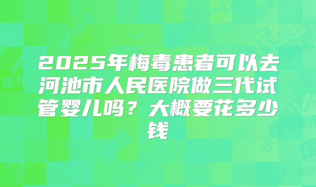 2025年梅毒患者可以去河池市人民医院做三代试管婴儿吗?大概要花多少钱