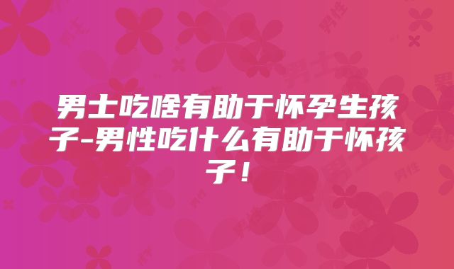 男士吃啥有助于怀孕生孩子-男性吃什么有助于怀孩子!