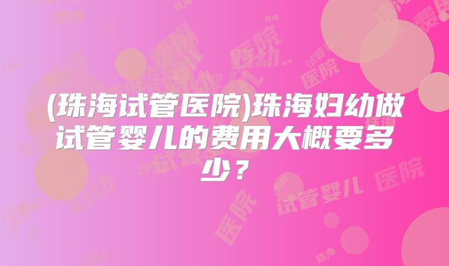 (珠海试管医院)珠海妇幼做试管婴儿的费用大概要多少？
